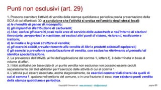 Punti non esclusivi (art. 29)
Copyright© Omniavis srl - www.omniavis.it - info@omniavis.it pagina 60
1. Possono esercitare l'attività di vendita della stampa quotidiana e periodica previa presentazione della
SCIA di cui all'articolo 30, a condizione che l'attività si svolga nell'ambito degli stessi locali:
a) le rivendite di generi di monopolio;
b) gli impianti di distribuzione di carburanti;
c) i bar, inclusi gli esercizi posti nelle aree di servizio delle autostrade e nell'interno di stazioni
ferroviarie, aeroportuali e marittime, ed esclusi altri punti di ristoro, ristoranti, rosticcerie e
trattorie;
d) le medie e le grandi strutture di vendita;
e) gli esercizi adibiti prevalentemente alla vendita di libri e prodotti editoriali equiparati;
f) gli esercizi a prevalente specializzazione di vendita, con esclusivo riferimento ai periodici di
identica specializzazione.
2. La prevalenza dell'attività, ai fini dell'applicazione del comma 1, lettera f), è determinata in base al
volume di affari.
3. I titoli abilitativi per l’esercizio di un punto vendita non esclusivo non possono essere ceduti
separatamente dai titoli abilitativi per l’esercizio delle attività di cui al comma 1.
4. L’attività può essere esercitata, anche stagionalmente, da esercizi commerciali diversi da quelli di
cui al comma 1, qualora nel territorio del comune, o in una frazione di esso, non esistano punti vendita
della stampa quotidiana e periodica.
 
