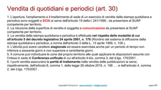 Vendita di quotidiani e periodici (art. 30)
Copyright© Omniavis srl - www.omniavis.it - info@omniavis.it pagina 62
1. L'apertura, l'ampliamento e il trasferimento di sede di un esercizio di vendita della stampa quotidiana e
periodica sono soggetti a SCIA ai sensi dell'articolo 19 della l. 241/1990 , da presentare al SUAP
competente per territorio.
2. La riduzione della superficie di vendita è soggetta a comunicazione da presentare al SUAP
competente per territorio.
3. La vendita della stampa quotidiana e periodica è effettuata nel rispetto delle modalità di cui
all'articolo 5 del decreto legislativo 24 aprile 2001, n. 170 (Riordino del sistema di diffusione della
stampa quotidiana e periodica, a norma dell'articolo 3 della L. 13 aprile 1999, n. 108 ).
4. L'attività può avere carattere stagionale ed essere esercitata anche per un periodo di tempo non
inferiore a sessanta giorni e non superiore a centottanta giorni.
5. Il comune può individuare le zone del proprio territorio alle quali applicare le disposizioni assunte con
l’intesa in sede di Conferenza unificata di cui all'articolo 4-bis, comma 3, del d.lgs. 170/2001 .
6. I punti vendita assicurano la parità di trattamento nella vendita delle pubblicazioni ai sensi,
rispettivamente, dell'articolo 8, comma 1, della legge 26 ottobre 2016, n. 198 …. e dell'articolo 4, comma
2, del d.lgs. 170/2001 .
 