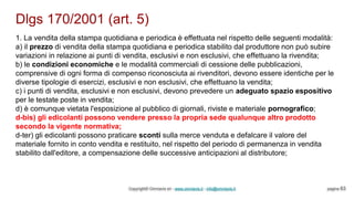 Dlgs 170/2001 (art. 5)
Copyright© Omniavis srl - www.omniavis.it - info@omniavis.it pagina 63
1. La vendita della stampa quotidiana e periodica è effettuata nel rispetto delle seguenti modalità:
a) il prezzo di vendita della stampa quotidiana e periodica stabilito dal produttore non può subire
variazioni in relazione ai punti di vendita, esclusivi e non esclusivi, che effettuano la rivendita;
b) le condizioni economiche e le modalità commerciali di cessione delle pubblicazioni,
comprensive di ogni forma di compenso riconosciuta ai rivenditori, devono essere identiche per le
diverse tipologie di esercizi, esclusivi e non esclusivi, che effettuano la vendita;
c) i punti di vendita, esclusivi e non esclusivi, devono prevedere un adeguato spazio espositivo
per le testate poste in vendita;
d) è comunque vietata l'esposizione al pubblico di giornali, riviste e materiale pornografico;
d-bis) gli edicolanti possono vendere presso la propria sede qualunque altro prodotto
secondo la vigente normativa;
d-ter) gli edicolanti possono praticare sconti sulla merce venduta e defalcare il valore del
materiale fornito in conto vendita e restituito, nel rispetto del periodo di permanenza in vendita
stabilito dall'editore, a compensazione delle successive anticipazioni al distributore;
 