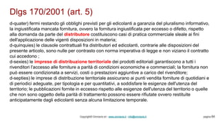 Dlgs 170/2001 (art. 5)
Copyright© Omniavis srl - www.omniavis.it - info@omniavis.it pagina 64
d-quater) fermi restando gli obblighi previsti per gli edicolanti a garanzia del pluralismo informativo,
la ingiustificata mancata fornitura, ovvero la fornitura ingiustificata per eccesso o difetto, rispetto
alla domanda da parte del distributore costituiscono casi di pratica commerciale sleale ai fini
dell'applicazione delle vigenti disposizioni in materia;
d-quinquies) le clausole contrattuali fra distributori ed edicolanti, contrarie alle disposizioni del
presente articolo, sono nulle per contrasto con norma imperativa di legge e non viziano il contratto
cui accedono ;
d-sexies) le imprese di distribuzione territoriale dei prodotti editoriali garantiscono a tutti i
rivenditori l'accesso alle forniture a parità di condizioni economiche e commerciali; la fornitura non
può essere condizionata a servizi, costi o prestazioni aggiuntive a carico del rivenditore;
d-septies) le imprese di distribuzione territoriale assicurano ai punti vendita forniture di quotidiani e
di periodici adeguate, per tipologia e per quantitativi, a soddisfare le esigenze dell'utenza del
territorio; le pubblicazioni fornite in eccesso rispetto alle esigenze dell'utenza del territorio o quelle
che non sono oggetto della parità di trattamento possono essere rifiutate ovvero restituite
anticipatamente dagli edicolanti senza alcuna limitazione temporale.
 