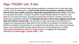 Dlgs 170/2001 (art. 5 bis)
Copyright© Omniavis srl - www.omniavis.it - info@omniavis.it pagina 65
1. Nelle zone dove la fornitura della stampa quotidiana e periodica non è assicurata dagli
ordinari canali di distribuzione, i punti vendita di tali zone possono chiedere di essere
riforniti dal punto vendita esclusivo disponibile geograficamente più vicino sulla base
di un accordo di fornitura. E' altresì consentito ai punti vendita esclusivi di rifornire, sulla
base di un accordo di fornitura, gli esercizi commerciali che fanno richiesta di fornitura di
pubblicazioni periodiche attinenti alla tipologia del bene o del servizio oggetto prevalente
della loro attività commerciale. Con accordo su base nazionale tra le associazioni di
categoria più rappresentative degli editori e dei rivenditori di quotidiani e di periodici sono
definite le condizioni economiche per lo svolgimento di tali attività, che in ogni caso devono
tenere conto delle quantità di copie vendute dal punto vendita addizionale. L'attività
addizionale di distribuzione dei punti vendita esclusivi è soggetta alle disposizioni
dell'articolo 19 della legge 7 agosto 1990, n. 241.
 