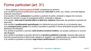 Forme particolari (art. 31)
Copyright© Omniavis srl - www.omniavis.it - info@omniavis.it pagina 67
1. Sono soggette a comunicazione al SUAP competente per territorio:
a) la vendita di pertinenti pubblicazioni specializzate nelle sedi di partiti, enti, chiese, comunità religiose,
sindacati, associazioni;
b) la vendita in forma ambulante di quotidiani e periodici di partito, sindacali e religiosi che ricorrano
all’opera di volontari a scopo di propaganda politica, sindacale e religiosa;
c) la vendita, nelle sedi di società editrici e delle loro redazioni distaccate, dei quotidiani e periodici da
esse editi;
d) la vendita di pubblicazioni specializzate non distribuite nei punti vendita di cui al presente capo;
e) la consegna porta a porta e la vendita di quotidiani e periodici in forma ambulante da parte di editori,
distributori ed edicolanti;
f) la vendita di quotidiani e periodici nelle strutture turistico-ricettive, ove questa costituisca un servizio
agli alloggiati;
g) la vendita di quotidiani e periodici all’interno di strutture pubbliche o private, l’accesso alle quali sia
riservato esclusivamente a determinate categorie di soggetti e sia regolamentato con qualsiasi modalità;
h) la vendita di quotidiani e periodici negli empori polifunzionali di cui all’articolo 25.
 