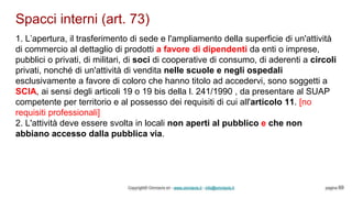 Spacci interni (art. 73)
Copyright© Omniavis srl - www.omniavis.it - info@omniavis.it pagina 69
1. L’apertura, il trasferimento di sede e l'ampliamento della superficie di un'attività
di commercio al dettaglio di prodotti a favore di dipendenti da enti o imprese,
pubblici o privati, di militari, di soci di cooperative di consumo, di aderenti a circoli
privati, nonché di un'attività di vendita nelle scuole e negli ospedali
esclusivamente a favore di coloro che hanno titolo ad accedervi, sono soggetti a
SCIA, ai sensi degli articoli 19 o 19 bis della l. 241/1990 , da presentare al SUAP
competente per territorio e al possesso dei requisiti di cui all'articolo 11. [no
requisiti professionali]
2. L'attività deve essere svolta in locali non aperti al pubblico e che non
abbiano accesso dalla pubblica via.
 
