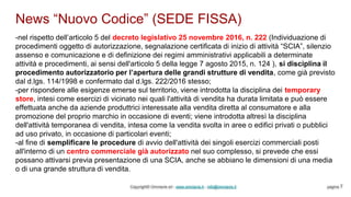 News “Nuovo Codice” (SEDE FISSA)
Copyright© Omniavis srl - www.omniavis.it - info@omniavis.it pagina 7
-nel rispetto dell’articolo 5 del decreto legislativo 25 novembre 2016, n. 222 (Individuazione di
procedimenti oggetto di autorizzazione, segnalazione certificata di inizio di attività “SCIA”, silenzio
assenso e comunicazione e di definizione dei regimi amministrativi applicabili a determinate
attività e procedimenti, ai sensi dell'articolo 5 della legge 7 agosto 2015, n. 124 ), si disciplina il
procedimento autorizzatorio per l’apertura delle grandi strutture di vendita, come già previsto
dal d.lgs. 114/1998 e confermato dal d.lgs. 222/2016 stesso;
-per rispondere alle esigenze emerse sul territorio, viene introdotta la disciplina dei temporary
store, intesi come esercizi di vicinato nei quali l'attività di vendita ha durata limitata e può essere
effettuata anche da aziende produttrici interessate alla vendita diretta al consumatore e alla
promozione del proprio marchio in occasione di eventi; viene introdotta altresì la disciplina
dell'attività temporanea di vendita, intesa come la vendita svolta in aree o edifici privati o pubblici
ad uso privato, in occasione di particolari eventi;
-al fine di semplificare le procedure di avvio dell'attività dei singoli esercizi commerciali posti
all'interno di un centro commerciale già autorizzato nel suo complesso, si prevede che essi
possano attivarsi previa presentazione di una SCIA, anche se abbiano le dimensioni di una media
o di una grande struttura di vendita.
 