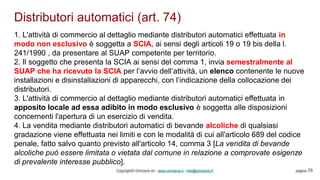 Distributori automatici (art. 74)
Copyright© Omniavis srl - www.omniavis.it - info@omniavis.it pagina 70
1. L'attività di commercio al dettaglio mediante distributori automatici effettuata in
modo non esclusivo è soggetta a SCIA, ai sensi degli articoli 19 o 19 bis della l.
241/1990 , da presentare al SUAP competente per territorio.
2. Il soggetto che presenta la SCIA ai sensi del comma 1, invia semestralmente al
SUAP che ha ricevuto la SCIA per l’avvio dell’attività, un elenco contenente le nuove
installazioni e disinstallazioni di apparecchi, con l’indicazione della collocazione dei
distributori.
3. L'attività di commercio al dettaglio mediante distributori automatici effettuata in
apposito locale ad essa adibito in modo esclusivo è soggetta alle disposizioni
concernenti l'apertura di un esercizio di vendita.
4. La vendita mediante distributori automatici di bevande alcoliche di qualsiasi
gradazione viene effettuata nei limiti e con le modalità di cui all'articolo 689 del codice
penale, fatto salvo quanto previsto all'articolo 14, comma 3 [La vendita di bevande
alcoliche può essere limitata o vietata dal comune in relazione a comprovate esigenze
di prevalente interesse pubblico].
 