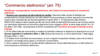 “Commercio elettronico” (art. 75)
Copyright© Omniavis srl - www.omniavis.it - info@omniavis.it pagina 71
Vendita per corrispondenza, tramite televisione, altri sistemi di comunicazione e commercio
elettronico
1. Qualora non accessori ad altra attività di vendita, l'esercizio della vendita al dettaglio per
corrispondenza, tramite televisione, con altri sistemi di comunicazione e tutte le operazioni commerciali
svolte online e disciplinate dal decreto legislativo 9 aprile 2003, n. 70 (Attuazione della direttiva
2000/31/CE relativa a taluni aspetti giuridici dei servizi della società dell’informazione nel mercato interno,
con particolare riferimento al commercio elettronico) sono soggetti a SCIA, ai sensi degli articoli 19 o 19
bis della l. 241/1990 , da presentare al SUAP competente per il territorio nel quale si intende avviare
l’attività.
2. Ai fini della tutela dei consumatori in materia di contratti a distanza si applicano le disposizioni di cui al
decreto legislativo 6 settembre 2005, n. 206 (Codice del consumo, a norma dell’articolo 7 della legge
29 luglio 2003, n. 229 ).
3. È vietato l'invio di prodotti al consumatore, se non a seguito di specifica richiesta, salvo che si tratti di
campioni o di omaggi senza spese o vincoli per il consumatore.
4. Sono vietate le operazioni di vendita all'asta realizzate per mezzo della televisione o di altri sistemi di
comunicazione e commercio elettronico.
 
