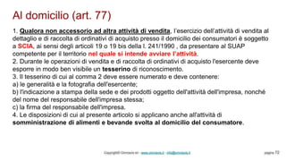 Al domicilio (art. 77)
Copyright© Omniavis srl - www.omniavis.it - info@omniavis.it pagina 72
1. Qualora non accessorio ad altra attività di vendita, l’esercizio dell’attività di vendita al
dettaglio e di raccolta di ordinativi di acquisto presso il domicilio dei consumatori è soggetto
a SCIA, ai sensi degli articoli 19 o 19 bis della l. 241/1990 , da presentare al SUAP
competente per il territorio nel quale si intende avviare l’attività.
2. Durante le operazioni di vendita e di raccolta di ordinativi di acquisto l'esercente deve
esporre in modo ben visibile un tesserino di riconoscimento.
3. Il tesserino di cui al comma 2 deve essere numerato e deve contenere:
a) le generalità e la fotografia dell'esercente;
b) l'indicazione a stampa della sede e dei prodotti oggetto dell'attività dell'impresa, nonché
del nome del responsabile dell'impresa stessa;
c) la firma del responsabile dell'impresa.
4. Le disposizioni di cui al presente articolo si applicano anche all'attività di
somministrazione di alimenti e bevande svolta al domicilio del consumatore.
 