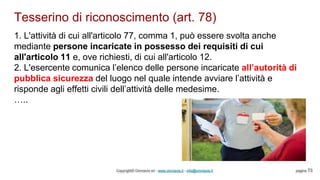 Tesserino di riconoscimento (art. 78)
Copyright© Omniavis srl - www.omniavis.it - info@omniavis.it pagina 73
1. L'attività di cui all'articolo 77, comma 1, può essere svolta anche
mediante persone incaricate in possesso dei requisiti di cui
all'articolo 11 e, ove richiesti, di cui all'articolo 12.
2. L'esercente comunica l’elenco delle persone incaricate all’autorità di
pubblica sicurezza del luogo nel quale intende avviare l’attività e
risponde agli effetti civili dell’attività delle medesime.
…..
 