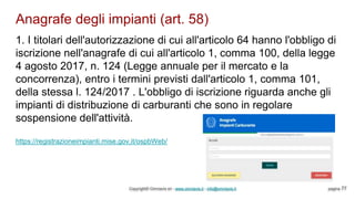 Anagrafe degli impianti (art. 58)
Copyright© Omniavis srl - www.omniavis.it - info@omniavis.it pagina 77
1. I titolari dell'autorizzazione di cui all'articolo 64 hanno l'obbligo di
iscrizione nell'anagrafe di cui all'articolo 1, comma 100, della legge
4 agosto 2017, n. 124 (Legge annuale per il mercato e la
concorrenza), entro i termini previsti dall'articolo 1, comma 101,
della stessa l. 124/2017 . L'obbligo di iscrizione riguarda anche gli
impianti di distribuzione di carburanti che sono in regolare
sospensione dell'attività.
https://registrazioneimpianti.mise.gov.it/ospbWeb/
 