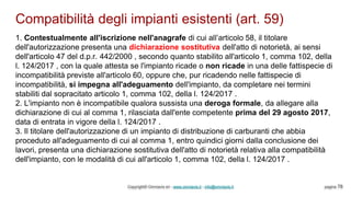 Compatibilità degli impianti esistenti (art. 59)
Copyright© Omniavis srl - www.omniavis.it - info@omniavis.it pagina 78
1. Contestualmente all'iscrizione nell'anagrafe di cui all’articolo 58, il titolare
dell'autorizzazione presenta una dichiarazione sostitutiva dell'atto di notorietà, ai sensi
dell'articolo 47 del d.p.r. 442/2000 , secondo quanto stabilito all'articolo 1, comma 102, della
l. 124/2017 , con la quale attesta se l'impianto ricade o non ricade in una delle fattispecie di
incompatibilità previste all'articolo 60, oppure che, pur ricadendo nelle fattispecie di
incompatibilità, si impegna all'adeguamento dell'impianto, da completare nei termini
stabiliti dal sopracitato articolo 1, comma 102, della l. 124/2017 .
2. L'impianto non è incompatibile qualora sussista una deroga formale, da allegare alla
dichiarazione di cui al comma 1, rilasciata dall'ente competente prima del 29 agosto 2017,
data di entrata in vigore della l. 124/2017 .
3. Il titolare dell'autorizzazione di un impianto di distribuzione di carburanti che abbia
proceduto all'adeguamento di cui al comma 1, entro quindici giorni dalla conclusione dei
lavori, presenta una dichiarazione sostitutiva dell'atto di notorietà relativa alla compatibilità
dell'impianto, con le modalità di cui all'articolo 1, comma 102, della l. 124/2017 .
 