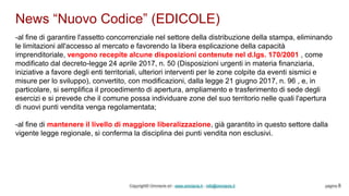 News “Nuovo Codice” (EDICOLE)
Copyright© Omniavis srl - www.omniavis.it - info@omniavis.it pagina 8
-al fine di garantire l'assetto concorrenziale nel settore della distribuzione della stampa, eliminando
le limitazioni all'accesso al mercato e favorendo la libera esplicazione della capacità
imprenditoriale, vengono recepite alcune disposizioni contenute nel d.lgs. 170/2001 , come
modificato dal decreto-legge 24 aprile 2017, n. 50 (Disposizioni urgenti in materia finanziaria,
iniziative a favore degli enti territoriali, ulteriori interventi per le zone colpite da eventi sismici e
misure per lo sviluppo), convertito, con modificazioni, dalla legge 21 giugno 2017, n. 96 , e, in
particolare, si semplifica il procedimento di apertura, ampliamento e trasferimento di sede degli
esercizi e si prevede che il comune possa individuare zone del suo territorio nelle quali l'apertura
di nuovi punti vendita venga regolamentata;
-al fine di mantenere il livello di maggiore liberalizzazione, già garantito in questo settore dalla
vigente legge regionale, si conferma la disciplina dei punti vendita non esclusivi.
 