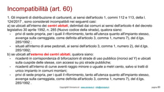 Incompatibilità (art. 60)
Copyright© Omniavis srl - www.omniavis.it - info@omniavis.it pagina 80
1. Gli impianti di distribuzione di carburanti, ai sensi dell'articolo 1, commi 112 e 113, della l.
124/2017 , sono considerati incompatibili nei seguenti casi:
a) se ubicati all'interno dei centri abitati, delimitati dai comuni ai sensi dell'articolo 4 del decreto
legislativo 30 aprile 1992, n. 285 (Nuovo codice della strada), qualora siano:
- privi di sede propria, per i quali il rifornimento, tanto all'utenza quanto all'impianto stesso,
avvenga sulla carreggiata, come definita all'articolo 3, comma 1, numero 7), del d.lgs.
285/1992 ;
- situati all'interno di aree pedonali, ai sensi dell'articolo 3, comma 1, numero 2), del d.lgs.
285/1992;
b) se ubicati all'esterno dei centri abitati, qualora siano:
- ricadenti in corrispondenza di biforcazioni di strade di uso pubblico (incroci ad Y) e ubicati
sulla cuspide delle stesse, con accessi su più strade pubbliche;
- ricadenti all’interno di curve aventi raggio minore o uguale a metri cento, salvo si tratti di
unico impianto in comuni montani;
- privi di sede propria, per i quali il rifornimento, tanto all'utenza quanto all'impianto stesso,
avvenga sulla carreggiata, come definita all'articolo 3, comma 1, numero 7), del d.lgs.
285/1992 .
 