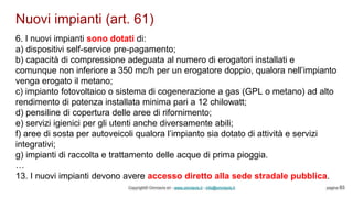 Nuovi impianti (art. 61)
Copyright© Omniavis srl - www.omniavis.it - info@omniavis.it pagina 83
6. I nuovi impianti sono dotati di:
a) dispositivi self-service pre-pagamento;
b) capacità di compressione adeguata al numero di erogatori installati e
comunque non inferiore a 350 mc/h per un erogatore doppio, qualora nell’impianto
venga erogato il metano;
c) impianto fotovoltaico o sistema di cogenerazione a gas (GPL o metano) ad alto
rendimento di potenza installata minima pari a 12 chilowatt;
d) pensiline di copertura delle aree di rifornimento;
e) servizi igienici per gli utenti anche diversamente abili;
f) aree di sosta per autoveicoli qualora l’impianto sia dotato di attività e servizi
integrativi;
g) impianti di raccolta e trattamento delle acque di prima pioggia.
…
13. I nuovi impianti devono avere accesso diretto alla sede stradale pubblica.
 