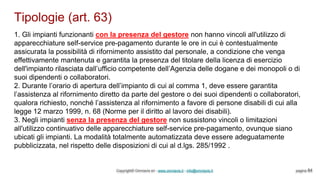 Tipologie (art. 63)
Copyright© Omniavis srl - www.omniavis.it - info@omniavis.it pagina 84
1. Gli impianti funzionanti con la presenza del gestore non hanno vincoli all'utilizzo di
apparecchiature self-service pre-pagamento durante le ore in cui è contestualmente
assicurata la possibilità di rifornimento assistito dal personale, a condizione che venga
effettivamente mantenuta e garantita la presenza del titolare della licenza di esercizio
dell'impianto rilasciata dall’ufficio competente dell’Agenzia delle dogane e dei monopoli o di
suoi dipendenti o collaboratori.
2. Durante l’orario di apertura dell’impianto di cui al comma 1, deve essere garantita
l’assistenza al rifornimento diretto da parte del gestore o dei suoi dipendenti o collaboratori,
qualora richiesto, nonché l’assistenza al rifornimento a favore di persone disabili di cui alla
legge 12 marzo 1999, n. 68 (Norme per il diritto al lavoro dei disabili).
3. Negli impianti senza la presenza del gestore non sussistono vincoli o limitazioni
all'utilizzo continuativo delle apparecchiature self-service pre-pagamento, ovunque siano
ubicati gli impianti. La modalità totalmente automatizzata deve essere adeguatamente
pubblicizzata, nel rispetto delle disposizioni di cui al d.lgs. 285/1992 .
 