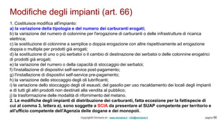 Modifiche degli impianti (art. 66)
Copyright© Omniavis srl - www.omniavis.it - info@omniavis.it pagina 86
1. Costituisce modifica all'impianto:
a) la variazione della tipologia e del numero dei carburanti erogati;
b) la variazione del numero di colonnine per l'erogazione di carburanti o delle infrastrutture di ricarica
elettrica;
c) la sostituzione di colonnine a semplice o doppia erogazione con altre rispettivamente ad erogazione
doppia o multipla per prodotti già erogati;
d) la sostituzione di uno o più serbatoi o il cambio di destinazione dei serbatoi o delle colonnine erogatrici
di prodotti già erogati;
e) la variazione del numero o della capacità di stoccaggio dei serbatoi;
f) l'installazione di dispositivi self-service post-pagamento;
g) l'installazione di dispositivi self-service pre-pagamento;
h) la variazione dello stoccaggio degli oli lubrificanti;
i) la variazione dello stoccaggio degli oli esausti, del gasolio per uso riscaldamento dei locali degli impianti
e di tutti gli altri prodotti non destinati alla vendita al pubblico;
j) la trasformazione delle modalità di rifornimento del metano.
2. Le modifiche degli impianti di distribuzione dei carburanti, fatta eccezione per la fattispecie di
cui al comma 3, lettera a), sono soggette a SCIA da presentare al SUAP competente per territorio e
all'ufficio competente dell'Agenzia delle dogane e dei monopoli.
 