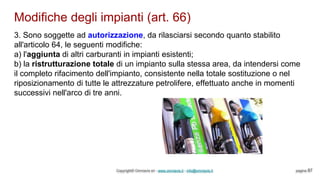 Modifiche degli impianti (art. 66)
Copyright© Omniavis srl - www.omniavis.it - info@omniavis.it pagina 87
3. Sono soggette ad autorizzazione, da rilasciarsi secondo quanto stabilito
all'articolo 64, le seguenti modifiche:
a) l'aggiunta di altri carburanti in impianti esistenti;
b) la ristrutturazione totale di un impianto sulla stessa area, da intendersi come
il completo rifacimento dell'impianto, consistente nella totale sostituzione o nel
riposizionamento di tutte le attrezzature petrolifere, effettuato anche in momenti
successivi nell'arco di tre anni.
 