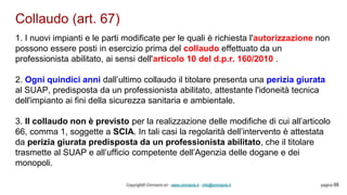 Collaudo (art. 67)
Copyright© Omniavis srl - www.omniavis.it - info@omniavis.it pagina 88
1. I nuovi impianti e le parti modificate per le quali è richiesta l'autorizzazione non
possono essere posti in esercizio prima del collaudo effettuato da un
professionista abilitato, ai sensi dell'articolo 10 del d.p.r. 160/2010 .
2. Ogni quindici anni dall’ultimo collaudo il titolare presenta una perizia giurata
al SUAP, predisposta da un professionista abilitato, attestante l'idoneità tecnica
dell'impianto ai fini della sicurezza sanitaria e ambientale.
3. Il collaudo non è previsto per la realizzazione delle modifiche di cui all’articolo
66, comma 1, soggette a SCIA. In tali casi la regolarità dell’intervento è attestata
da perizia giurata predisposta da un professionista abilitato, che il titolare
trasmette al SUAP e all’ufficio competente dell’Agenzia delle dogane e dei
monopoli.
 