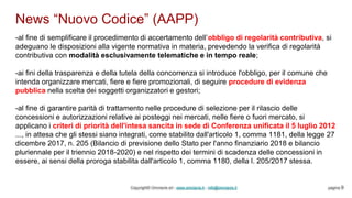 News “Nuovo Codice” (AAPP)
Copyright© Omniavis srl - www.omniavis.it - info@omniavis.it pagina 9
-al fine di semplificare il procedimento di accertamento dell’obbligo di regolarità contributiva, si
adeguano le disposizioni alla vigente normativa in materia, prevedendo la verifica di regolarità
contributiva con modalità esclusivamente telematiche e in tempo reale;
-ai fini della trasparenza e della tutela della concorrenza si introduce l'obbligo, per il comune che
intenda organizzare mercati, fiere e fiere promozionali, di seguire procedure di evidenza
pubblica nella scelta dei soggetti organizzatori e gestori;
-al fine di garantire parità di trattamento nelle procedure di selezione per il rilascio delle
concessioni e autorizzazioni relative ai posteggi nei mercati, nelle fiere o fuori mercato, si
applicano i criteri di priorità dell'intesa sancita in sede di Conferenza unificata il 5 luglio 2012
..., in attesa che gli stessi siano integrati, come stabilito dall'articolo 1, comma 1181, della legge 27
dicembre 2017, n. 205 (Bilancio di previsione dello Stato per l'anno finanziario 2018 e bilancio
pluriennale per il triennio 2018-2020) e nel rispetto dei termini di scadenza delle concessioni in
essere, ai sensi della proroga stabilita dall'articolo 1, comma 1180, della l. 205/2017 stessa.
 