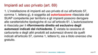 Impianti ad uso privato (art. 69)
Copyright© Omniavis srl - www.omniavis.it - info@omniavis.it pagina 91
1. L'installazione di impianti ad uso privato di cui all'articolo 57,
comma 1, lettera g), è soggetta ad autorizzazione rilasciata dal
SUAP competente per territorio e gli impianti possono derogare
alle caratteristiche tipologiche di cui all’articolo 61. L'autorizzazione
è rilasciata per il rifornimento diretto ed esclusivo degli
automezzi indicati dal richiedente. È vietata la cessione di
carburante e degli altri prodotti ad automezzi diversi da quelli
indicati all'articolo 57, comma 1, lettera h), sia a titolo oneroso che
gratuito.
 
