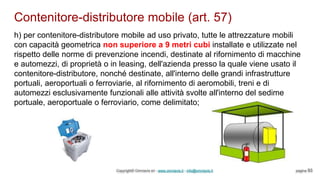 Contenitore-distributore mobile (art. 57)
Copyright© Omniavis srl - www.omniavis.it - info@omniavis.it pagina 93
h) per contenitore-distributore mobile ad uso privato, tutte le attrezzature mobili
con capacità geometrica non superiore a 9 metri cubi installate e utilizzate nel
rispetto delle norme di prevenzione incendi, destinate al rifornimento di macchine
e automezzi, di proprietà o in leasing, dell'azienda presso la quale viene usato il
contenitore-distributore, nonché destinate, all'interno delle grandi infrastrutture
portuali, aeroportuali o ferroviarie, al rifornimento di aeromobili, treni e di
automezzi esclusivamente funzionali alle attività svolte all'interno del sedime
portuale, aeroportuale o ferroviario, come delimitato;
 