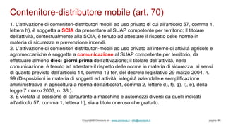 Contenitore-distributore mobile (art. 70)
Copyright© Omniavis srl - www.omniavis.it - info@omniavis.it pagina 94
1. L'attivazione di contenitori-distributori mobili ad uso privato di cui all'articolo 57, comma 1,
lettera h), è soggetta a SCIA da presentare al SUAP competente per territorio; il titolare
dell'attività, contestualmente alla SCIA, è tenuto ad attestare il rispetto delle norme in
materia di sicurezza e prevenzione incendi.
2. L’attivazione di contenitori distributori-mobili ad uso privato all’interno di attività agricole e
agromeccaniche è soggetta a comunicazione al SUAP competente per territorio, da
effettuare almeno dieci giorni prima dell’attivazione; il titolare dell’attività, nella
comunicazione, è tenuto ad attestare il rispetto delle norme in materia di sicurezza, ai sensi
di quanto previsto dall’articolo 14, comma 13 ter, del decreto legislativo 29 marzo 2004, n.
99 (Disposizioni in materia di soggetti ed attività, integrità aziendale e semplificazione
amministrativa in agricoltura a norma dell’articolo1, comma 2, lettere d), f), g), l), e), della
legge 7 marzo 2003, n. 38 ).
3. È vietata la cessione di carburante a macchine e automezzi diversi da quelli indicati
all'articolo 57, comma 1, lettera h), sia a titolo oneroso che gratuito.
 