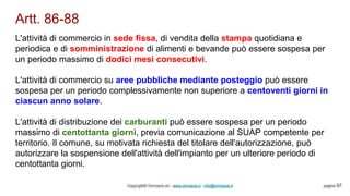 Artt. 86-88
Copyright© Omniavis srl - www.omniavis.it - info@omniavis.it pagina 97
L'attività di commercio in sede fissa, di vendita della stampa quotidiana e
periodica e di somministrazione di alimenti e bevande può essere sospesa per
un periodo massimo di dodici mesi consecutivi.
L'attività di commercio su aree pubbliche mediante posteggio può essere
sospesa per un periodo complessivamente non superiore a centoventi giorni in
ciascun anno solare.
L'attività di distribuzione dei carburanti può essere sospesa per un periodo
massimo di centottanta giorni, previa comunicazione al SUAP competente per
territorio. Il comune, su motivata richiesta del titolare dell'autorizzazione, può
autorizzare la sospensione dell'attività dell'impianto per un ulteriore periodo di
centottanta giorni.
 