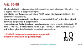 Artt. 86-88
Copyright© Omniavis srl - www.omniavis.it - info@omniavis.it pagina 98
Qualora l'attività ... sia esercitata in forma di impresa individuale, il termine . non
si applica nei casi di sospensione per:
a) malattia certificata comunicata al SUAP entro dieci giorni dall'inizio del
periodo di sospensione;
b) gravidanza e puerperio certificati comunicati al SUAP entro dieci giorni
dall'inizio del periodo di sospensione;
c) assistenza a figli minori con handicap gravi come previsto dall'articolo 33
della l. 104/1992 e dall'oarticolo 42 del d.lgs. 151/2001 , comunicata al SUAP
entro dieci giorni dall'inizio del periodo di sospensione.
… l'attività può essere sospesa per un periodo
massimo cumulativo di quindici mesi
 
