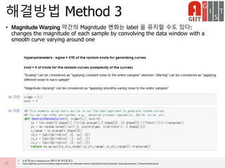 • Magnitude Warping 약간의 Magnitude 변화는 label 을 유지할 수도 있다:
changes the magnitude of each sample by convolving the data window with a
smooth curve varying around one
해결방법 Method 3
10
• 논문 및 Terry Taewoong Um 페이스북 게시글 참고
• https://github.com/terryum/Data-Augmentation-For-Wearable-Sensor-Data/blob/master/Example_DataAugmentation_TimeseriesData.ipynb
 