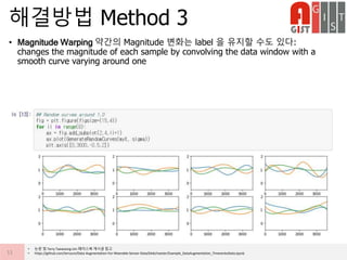 • Magnitude Warping 약간의 Magnitude 변화는 label 을 유지할 수도 있다:
changes the magnitude of each sample by convolving the data window with a
smooth curve varying around one
해결방법 Method 3
11
• 논문 및 Terry Taewoong Um 페이스북 게시글 참고
• https://github.com/terryum/Data-Augmentation-For-Wearable-Sensor-Data/blob/master/Example_DataAugmentation_TimeseriesData.ipynb
 