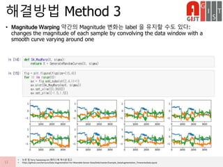 • Magnitude Warping 약간의 Magnitude 변화는 label 을 유지할 수도 있다:
changes the magnitude of each sample by convolving the data window with a
smooth curve varying around one
해결방법 Method 3
12
• 논문 및 Terry Taewoong Um 페이스북 게시글 참고
• https://github.com/terryum/Data-Augmentation-For-Wearable-Sensor-Data/blob/master/Example_DataAugmentation_TimeseriesData.ipynb
 
