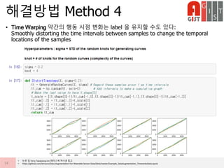 • Time Warping 약간의 행동 시점 변화는 label 을 유지할 수도 있다:
Smoothly distorting the time intervals between samples to change the temporal
locations of the samples
해결방법 Method 4
14
• 논문 및 Terry Taewoong Um 페이스북 게시글 참고
• https://github.com/terryum/Data-Augmentation-For-Wearable-Sensor-Data/blob/master/Example_DataAugmentation_TimeseriesData.ipynb
 