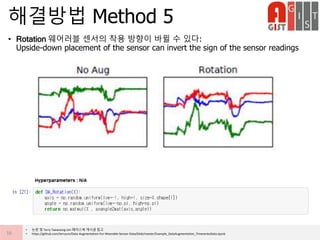• Rotation 웨어러블 센서의 착용 방향이 바뀔 수 있다:
Upside-down placement of the sensor can invert the sign of the sensor readings
해결방법 Method 5
16
• 논문 및 Terry Taewoong Um 페이스북 게시글 참고
• https://github.com/terryum/Data-Augmentation-For-Wearable-Sensor-Data/blob/master/Example_DataAugmentation_TimeseriesData.ipynb
 