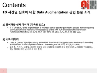 1D 시간열 신호에 대한 Data Augmentation 관련 논문 소개
1) 웨어러블 센서 데이터 (가속도 신호)
• T. T. Um et al., “Data augmentation of wearable sensor data for parkinson’s disease monitoring using
convolutional neural networks,” in Proceedings of the 19th ACM International Conference on
Multimodal Interaction, ser. ICMI 2017. New York, NY, USA: ACM, 2017, pp. 216–220.
2) 뇌파 데이터
• Lotte, F. (2015). Signal processing approaches to minimize or suppress calibration time in oscillatory
activity-based brain–computer interfaces. Proceedings of the IEEE, 103(6), 871-890.
• 고원준, 전은진, 석흥일, 조건부 적대적 생성 신경망을 이용한 동작 상상 기반 뇌-컴퓨터 인터페이스
성능 향상을 위한 뇌 신호 데이터 증대
Contents
2
 