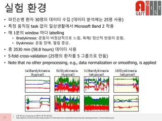 • 파킨슨병 환자 30명의 데이터 수집 (데이터 분석에는 25명 사용)
• 특정 움직임 task 없이 일상생활에서 Microsoft Band 2 착용
• 매 1분의 window 마다 labelling
• Bradykinesia: 운동이 비정상적으로 느림. 육체/ 정신적 반응이 둔함.
• Dyskinesia: 운동 장애. 떨림 증상.
• 총 3530 min (58.8 hours) 데이터 사용
• 5-fold cross-validation (25명의 환자를 5 그룹으로 만듦)
• Note that no other preprocessing, e.g., data normalization or smoothing, is applied
실험 환경
22
• 논문 및 Terry Taewoong Um 페이스북 게시글 참고
• https://github.com/terryum/Data-Augmentation-For-Wearable-Sensor-Data/blob/master/Example_DataAugmentation_TimeseriesData.ipynb
 