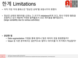 • 아직 가장 거대 클래스인 "정상인 상태"를 포함시키지 못했다
• 정상인 상태의 웨어러블 신호는 그 크기가 imbalance하게 크고, 워낙 다양한 활동을
포함하고 있기 때문에 거대한 블랙홀로서 모든 레이블을 빨아들인다.
(large variability due to various activities)
• 궁금한 점
• Data augmentation 기법을 통해 얼마나 많은 데이터 셋을 충원했을까?
• Vision 등 다른 분야에서는 일반적으로 얼마나 데이터를 더 추가해서 학습할까?
한계 Limitations
26
• 논문 및 Terry Taewoong Um 페이스북 게시글 참고
• https://github.com/terryum/Data-Augmentation-For-Wearable-Sensor-Data/blob/master/Example_DataAugmentation_TimeseriesData.ipynb
 