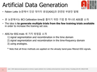• Fabien Lotte 논문에서 인공 데이터 생성(ADG)과 관련된 부분만 발췌
• 본 논문에서는 BCI Calibration time을 줄이기 위한 기법 중 하나로 ADG를 소개
• The idea is to generate multiple trials from the few training trials available
in order to increase the training set size.
• ADG for EEG trials 세 가지 방법을 소개
1) signal segmentation and recombination in the time domain
2) signal segmentation and recombination in the time-frequency domain
3) using analogies.
* Note that all three methods are applied on the already band-pass filtered EEG signals.
Artificial Data Generation
28
Lotte, F. (2015). Signal processing approaches to minimize or suppress calibration time in oscillatory activity-based brain–computer interfaces. Proceedings of the IEEE, 103(6), 871-890.
 