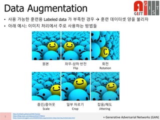 • 사용 가능한 훈련용 Labeled data 가 부족한 경우  훈련 데이터셋 양을 불리자
• 아래 예시: 이미지 처리에서 주로 사용하는 방법들
Data Augmentation
3
http://nmhkahn.github.io/CNN-Practice
https://blog.naver.com/wkjuns/221277796512
https://www.kdnuggets.com/2018/05/data-augmentation-deep-learning-limited-data.html
원본 좌우-상하 반전
Flip
회전
Rotation
줌인/줌아웃
Scale
일부 자르기
Crop
잡음/채도
Jittering
+ Generative Adversarial Networks (GAN)
 