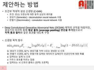• 조건부 적대적 생성 신경망 (C-GAN)
• 조건: 왼손/ 오른손에 대한 동작 상상의 레이블
• 생성기 (Generator) - deconvolution neural network 사용
• 판별기 (Discriminator) - convolution neural network 사용
• Deep Convolutional Generative Adversarial Nets (DCGAN) 제작의 규칙을 따랐지만,
생성기의 마지막 층에 평균 풀링 (average pooling) 연산을 추가함으로서
저역 통과 필터와 같은 효과를 내도록 구성
• 신경망 목적 함수
G: 생성기 신경망, G(*): 생성기를 거쳐 나오는 생성된 뇌 신호
D: 판별기 신경망, D(*): 판별기에 입력된 데이터가 실제인지 인공인지에 대한 확률
x: 입력되는 실제 뇌 신호
z: 가우스 분포를 따르는 잡음
y: 입력되는 뇌 신호의 클래스 (왼쪽/ 오른쪽)
제안하는 방법
38
 