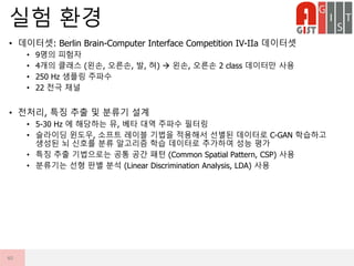 • 데이터셋: Berlin Brain-Computer Interface Competition IV-IIa 데이터셋
• 9명의 피험자
• 4개의 클래스 (왼손, 오른손, 발, 혀)  왼손, 오른손 2 class 데이터만 사용
• 250 Hz 샘플링 주파수
• 22 전극 채널
• 전처리, 특징 추출 및 분류기 설계
• 5-30 Hz 에 해당하는 뮤, 베타 대역 주파수 필터링
• 슬라이딩 윈도우, 소프트 레이블 기법을 적용해서 선별된 데이터로 C-GAN 학습하고
생성된 뇌 신호를 분류 알고리즘 학습 데이터로 추가하여 성능 평가
• 특징 추출 기법으로는 공통 공간 패턴 (Common Spatial Pattern, CSP) 사용
• 분류기는 선형 판별 분석 (Linear Discrimination Analysis, LDA) 사용
실험 환경
40
 