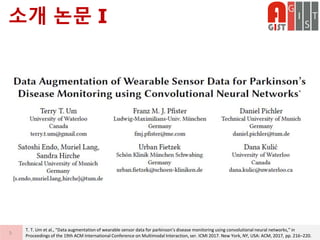 소개 논문 I
5
T. T. Um et al., “Data augmentation of wearable sensor data for parkinson’s disease monitoring using convolutional neural networks,” in
Proceedings of the 19th ACM International Conference on Multimodal Interaction, ser. ICMI 2017. New York, NY, USA: ACM, 2017, pp. 216–220.
 