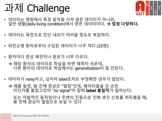 • 데이터는 병원에서 특정 동작을 시켜 얻은 데이터가 아니라,
일반 생활(daily-living condition)에서 얻은 데이터이다.  엄청 다양하다.
• 데이터는 육안으로 진단 내리기 어려울 정도로 복잡하다.
• 파킨슨병 환자로부터 수집된 데이터가 너무 적다 (25명)
• 환자마다 증상 패턴이나 분포가 너무 다르다.
 해당 환자의 데이터로 학습을 하면 예측이 쉬운데,
다른 환자의 데이터로 학습해서는 generalization이 잘 안된다.
• 데이터가 noisy하고, 심지어 label조차도 부정확한 경우가 많았다.
 예를 들면, 몸 전체 증상은 "떨림"인데, 웨어러블을 낀 손만
어딘가를 붙잡고있어 "no signal"이 잡혀 label 불일치가 일어난다.
또는 자발적인 움직임이나 주변의 진동으로 인해 생긴 신호를 취득했을 때,
몸 전체 증상이 떨림으로 보일 수 있다
과제 Challenge
6
논문 및 Terry Taewoong Um 페이스북 게시글 참고
 