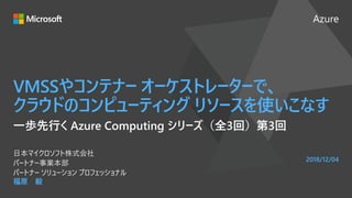 Azure
2018/12/04
VMSSやコンテナー オーケストレーターで、
クラウドのコンピューティング リソースを使いこなす
福原 毅
日本マイクロソフト株式会社
パートナー事業本部
パートナー ソリューション プロフェッショナル
一歩先行く Azure Computing シリーズ（全3回）第3回
 