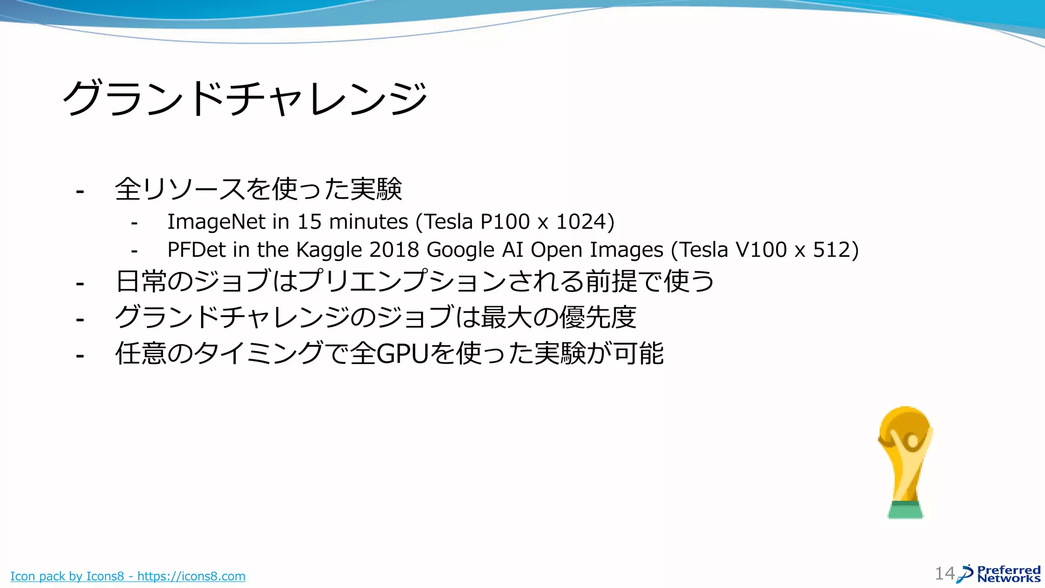 グランドチャレンジ
- 全リソースを使った実験
- ImageNet in 15 minutes (Tesla P100 x 1024)
- PFDet in the Kaggle 2018 Google AI Open Images (Tesla V100 x 512)
- 日常のジョブはプリエンプションされる前提で使う
- グランドチャレンジのジョブは最大の優先度
- 任意のタイミングで全GPUを使った実験が可能
14Icon pack by Icons8 - https://icons8.com
 