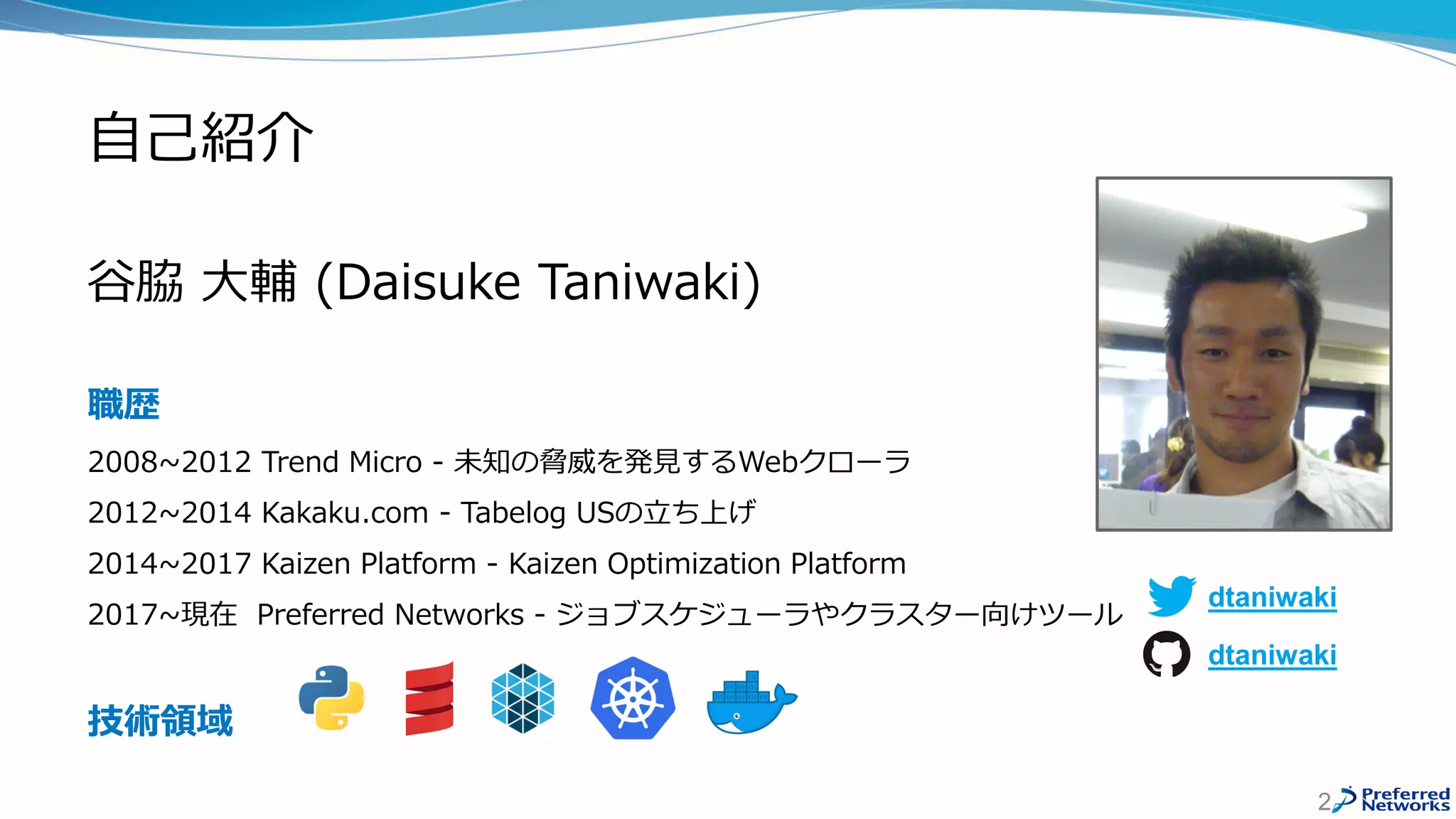 自己紹介
谷脇 大輔 (Daisuke Taniwaki)
職歴
2008~2012 Trend Micro - 未知の脅威を発見するWebクローラ
2012~2014 Kakaku.com - Tabelog USの立ち上げ
2014~2017 Kaizen Platform - Kaizen Optimization Platform
2017~現在 Preferred Networks - ジョブスケジューラやクラスター向けツール
技術領域
2
dtaniwaki
dtaniwaki
 