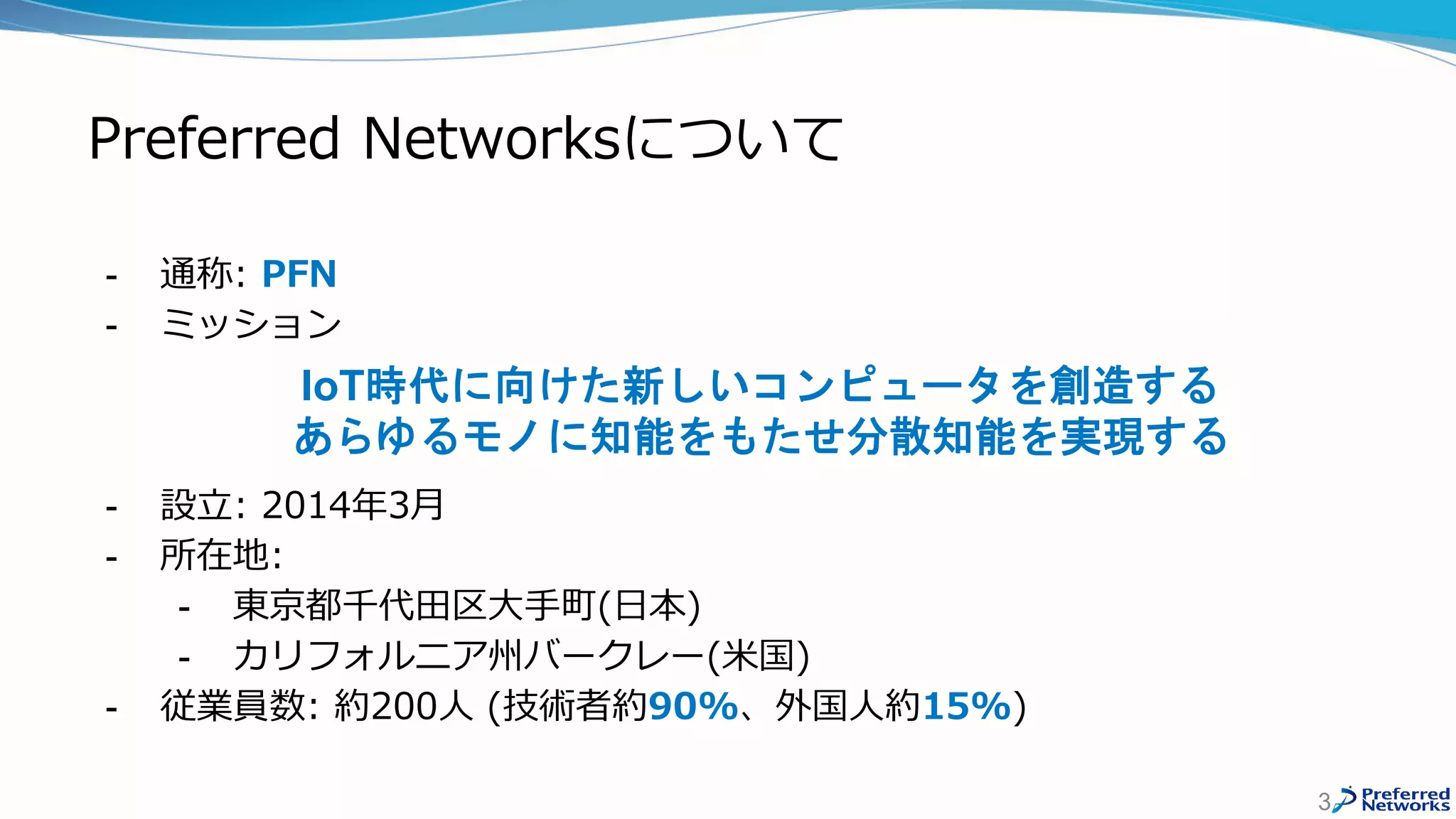 Preferred Networksについて
- 通称: PFN
- ミッション
- 設立: 2014年3月
- 所在地:
- 東京都千代田区大手町(日本)
- カリフォルニア州バークレー(米国)
- 従業員数: 約200人 (技術者約90%、外国人約15%)
3
IoT時代に向けた新しいコンピュータを創造する
あらゆるモノに知能をもたせ分散知能を実現する
 