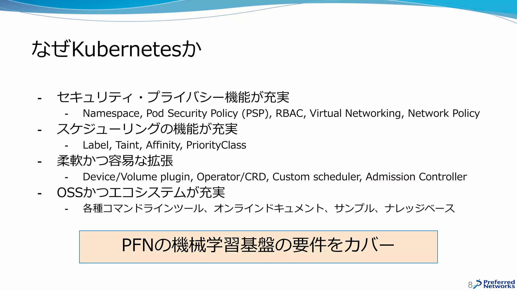 なぜKubernetesか
- セキュリティ・プライバシー機能が充実
- Namespace, Pod Security Policy (PSP), RBAC, Virtual Networking, Network Policy
- スケジューリングの機能が充実
- Label, Taint, Affinity, PriorityClass
- 柔軟かつ容易な拡張
- Device/Volume plugin, Operator/CRD, Custom scheduler, Admission Controller
- OSSかつエコシステムが充実
- 各種コマンドラインツール、オンラインドキュメント、サンプル、ナレッジベース
8
PFNの機械学習基盤の要件をカバー
 