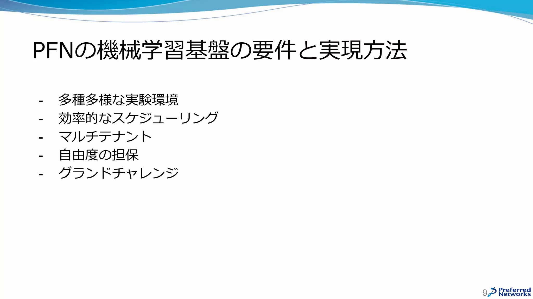 PFNの機械学習基盤の要件と実現方法
- 多種多様な実験環境
- 効率的なスケジューリング
- マルチテナント
- 自由度の担保
- グランドチャレンジ
9
 