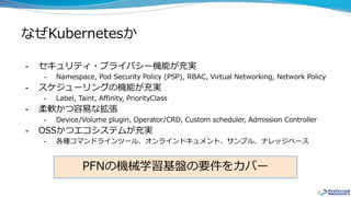 なぜKubernetesか
- セキュリティ・プライバシー機能が充実
- Namespace, Pod Security Policy (PSP), RBAC, Virtual Networking, Network Policy
- スケジューリングの機能が充実
- Label, Taint, Affinity, PriorityClass
- 柔軟かつ容易な拡張
- Device/Volume plugin, Operator/CRD, Custom scheduler, Admission Controller
- OSSかつエコシステムが充実
- 各種コマンドラインツール、オンラインドキュメント、サンプル、ナレッジベース
8
PFNの機械学習基盤の要件をカバー
 