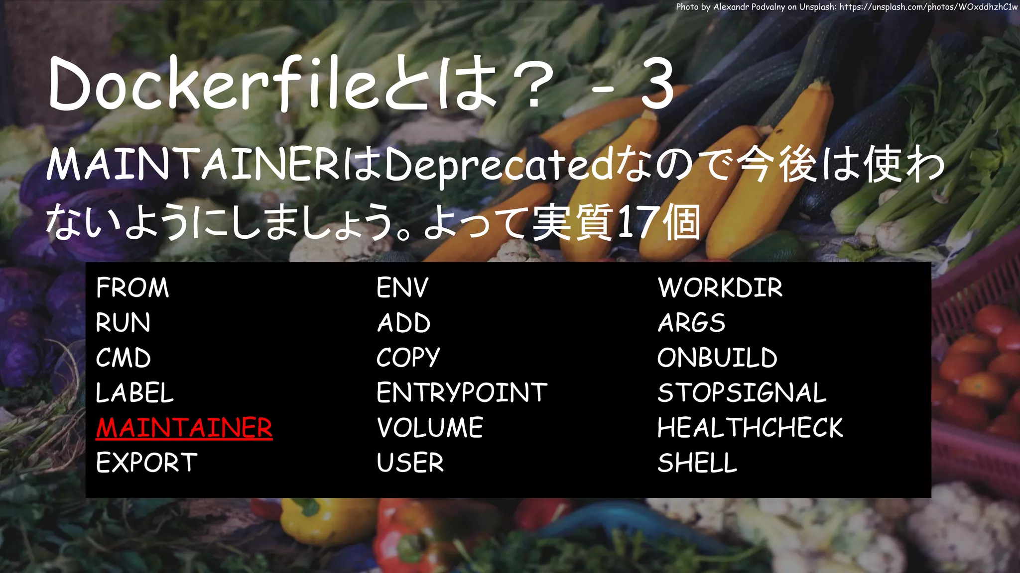 Dockerfileとは？ - 3
Photo by Alexandr Podvalny on Unsplash: https://unsplash.com/photos/WOxddhzhC1w
MAINTAINERはDeprecatedなので今後は使わ
ないようにしましょう。よって実質17個
FROM
RUN
CMD
LABEL
MAINTAINER
EXPORT
ENV
ADD
COPY
ENTRYPOINT
VOLUME
USER
WORKDIR
ARGS
ONBUILD
STOPSIGNAL
HEALTHCHECK
SHELL
 