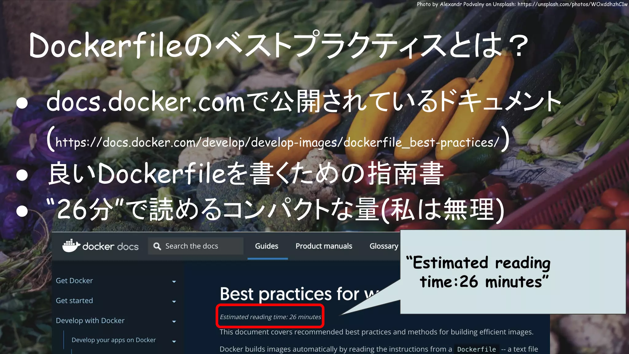 Dockerfileのベストプラクティスとは？
Photo by Alexandr Podvalny on Unsplash: https://unsplash.com/photos/WOxddhzhC1w
● docs.docker.comで公開されているドキュメント
(https://docs.docker.com/develop/develop-images/dockerfile_best-practices/)
● 良いDockerfileを書くための指南書
● “26分”で読めるコンパクトな量(私は無理)
“Estimated reading
time:26 minutes”
 